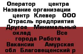 Оператор Call-центра › Название организации ­ Call-центр "Клевер", ООО › Отрасль предприятия ­ Другое › Минимальный оклад ­ 25 000 - Все города Работа » Вакансии   . Амурская обл.,Благовещенский р-н